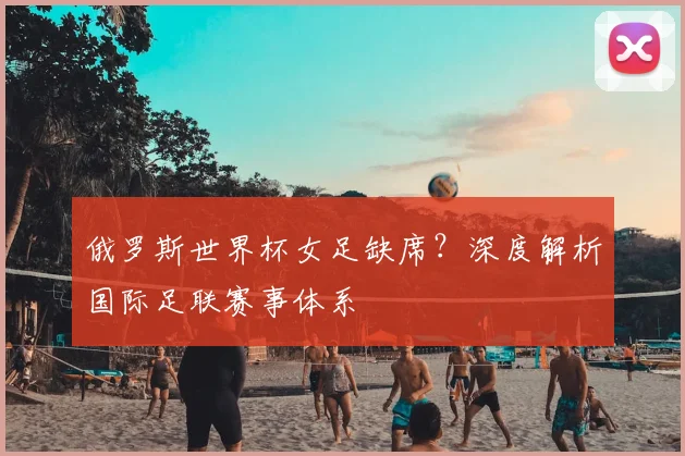 俄罗斯世界杯女足缺席？深度解析国际足联赛事体系