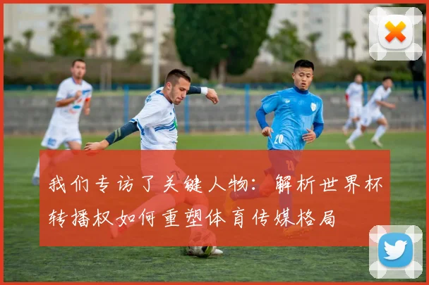 我们专访了关键人物：解析世界杯转播权如何重塑体育传媒格局