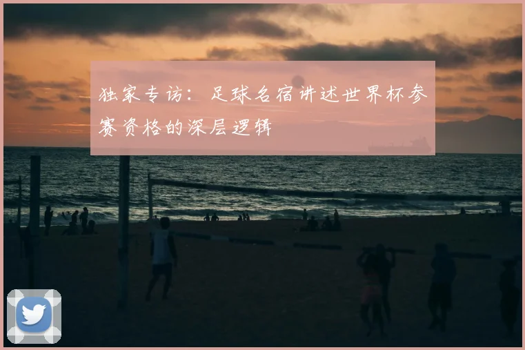 独家专访：足球名宿讲述世界杯参赛资格的深层逻辑