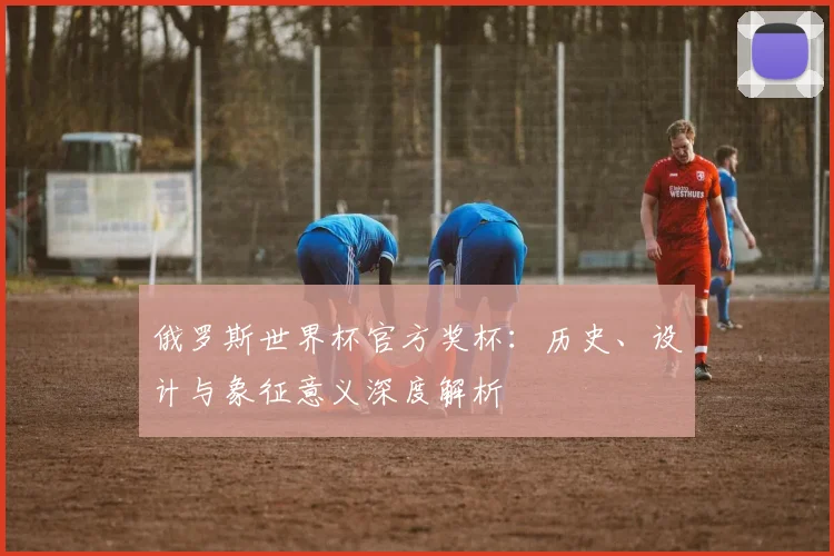 俄罗斯世界杯官方奖杯：历史、设计与象征意义深度解析