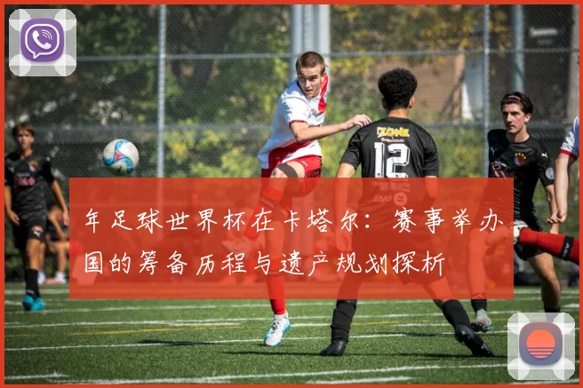 年足球世界杯在卡塔尔:赛事举办国的筹备历程与遗产规划探析