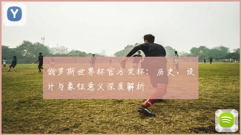 俄罗斯世界杯官方奖杯：历史、设计与象征意义深度解析