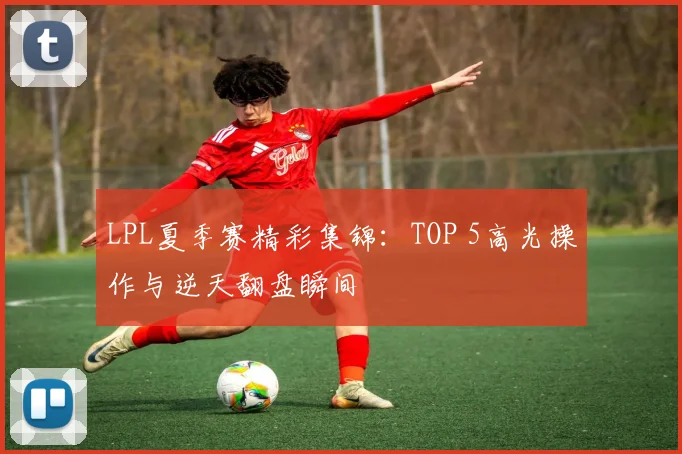 LPL夏季赛精彩集锦：TOP 5高光操作与逆天翻盘瞬间