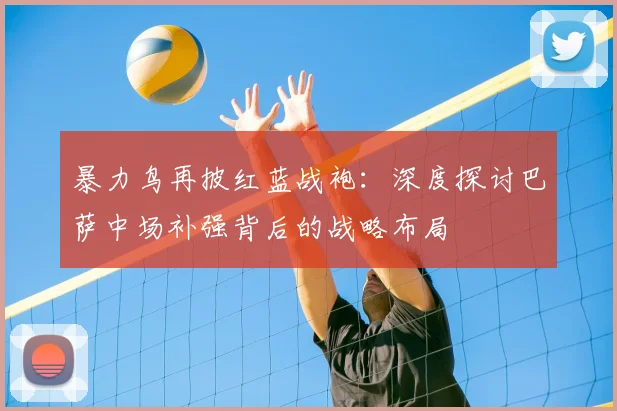 暴力鸟再披红蓝战袍：深度探讨巴萨中场补强背后的战略布局