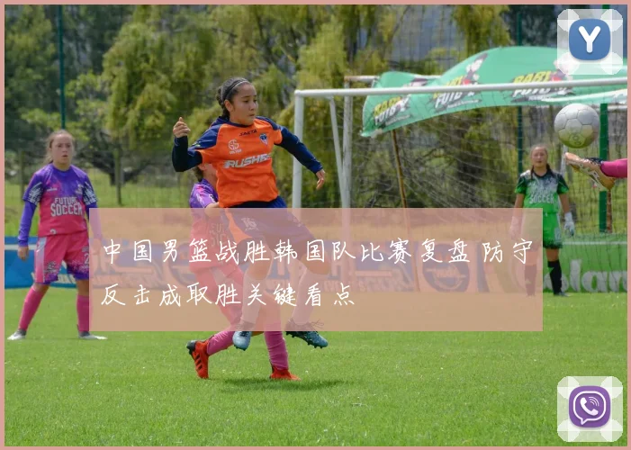中国男篮战胜韩国队比赛复盘 防守反击成取胜关键看点