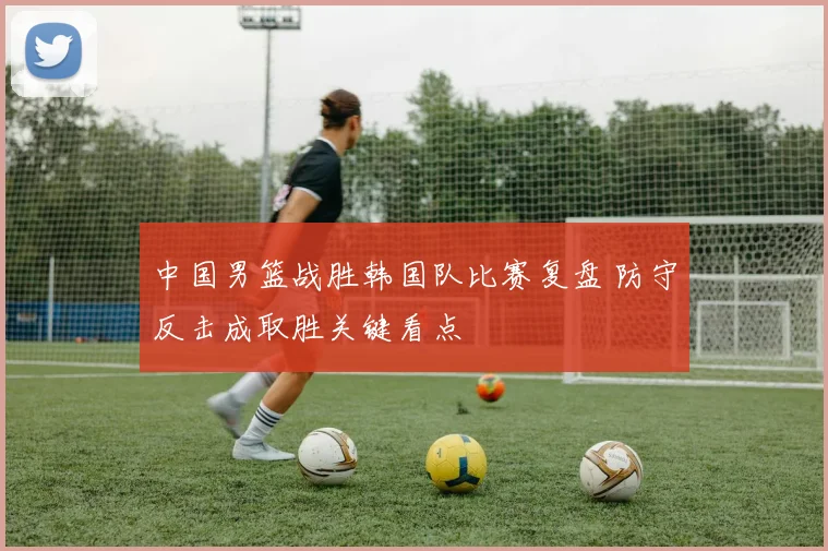 中国男篮战胜韩国队比赛复盘 防守反击成取胜关键看点