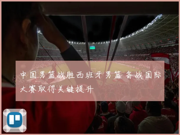 中国男篮战胜西班牙男篮 备战国际大赛取得关键提升