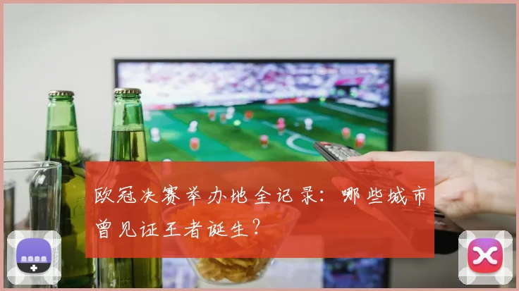 欧冠决赛举办地全记录:哪些城市曾见证王者诞生?