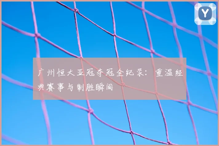 广州恒大亚冠夺冠全纪录：重温经典赛事与制胜瞬间