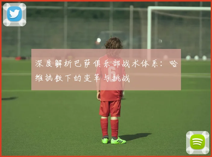 深度解析巴萨俱乐部战术体系：哈维执教下的变革与挑战