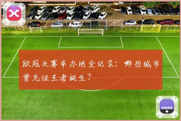 欧冠决赛举办地全记录:哪些城市曾见证王者诞生?
