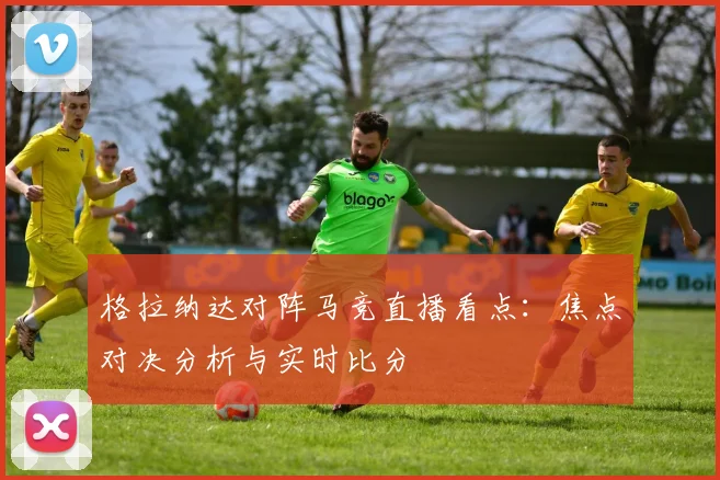 格拉纳达对阵马竞直播看点：焦点对决分析与实时比分