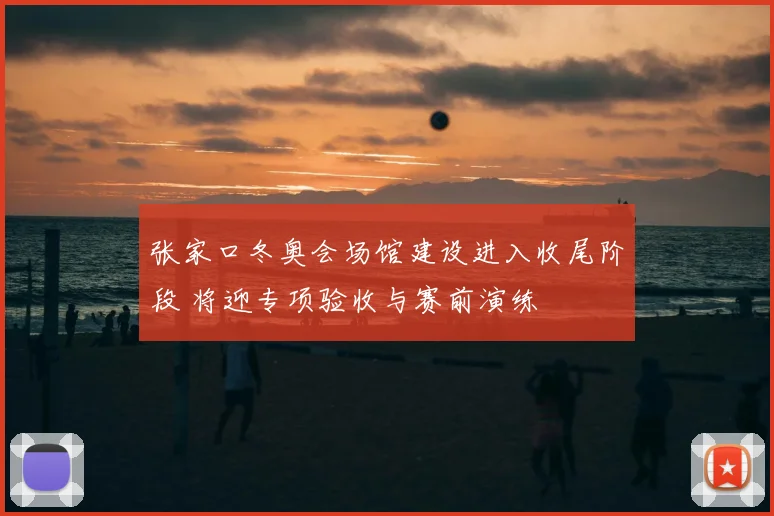 张家口冬奥会场馆建设进入收尾阶段 将迎专项验收与赛前演练