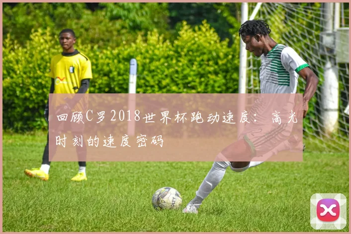 回顾C罗2018世界杯跑动速度：高光时刻的速度密码