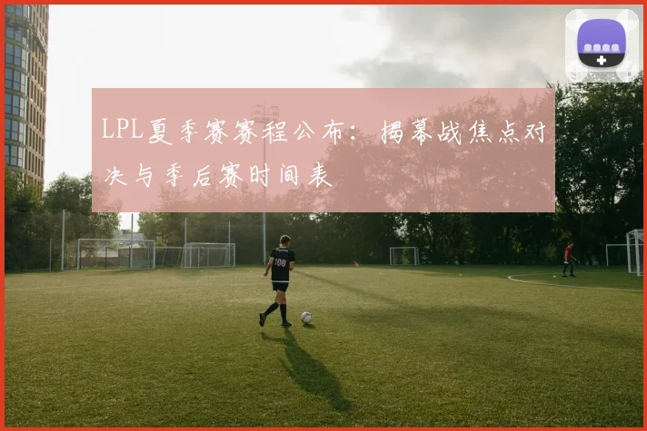 LPL夏季赛赛程公布：揭幕战焦点对决与季后赛时间表
