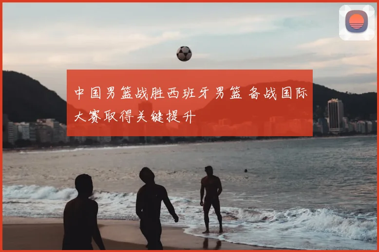 中国男篮战胜西班牙男篮 备战国际大赛取得关键提升