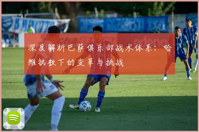 深度解析巴萨俱乐部战术体系：哈维执教下的变革与挑战