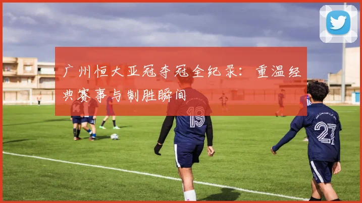 广州恒大亚冠夺冠全纪录：重温经典赛事与制胜瞬间