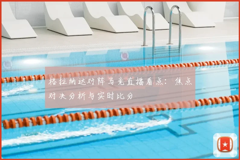 格拉纳达对阵马竞直播看点：焦点对决分析与实时比分