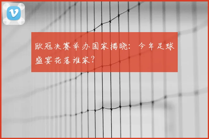 欧冠决赛举办国家揭晓:今年足球盛宴花落谁家?